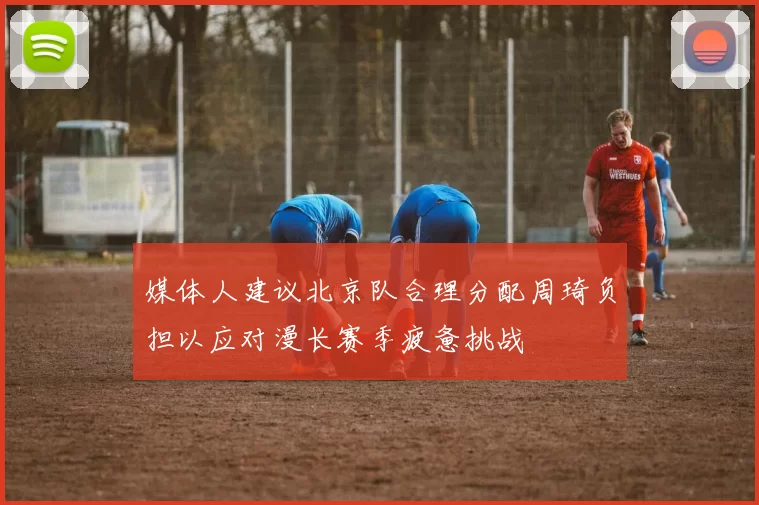 媒体人建议北京队合理分配周琦负担以应对漫长赛季疲惫挑战