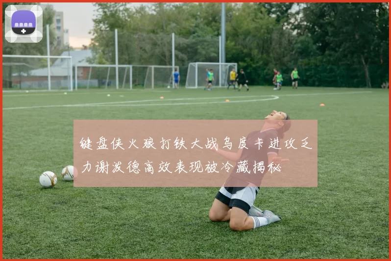键盘侠火狼打铁大战乌度卡进攻乏力谢泼德高效表现被冷藏揭秘