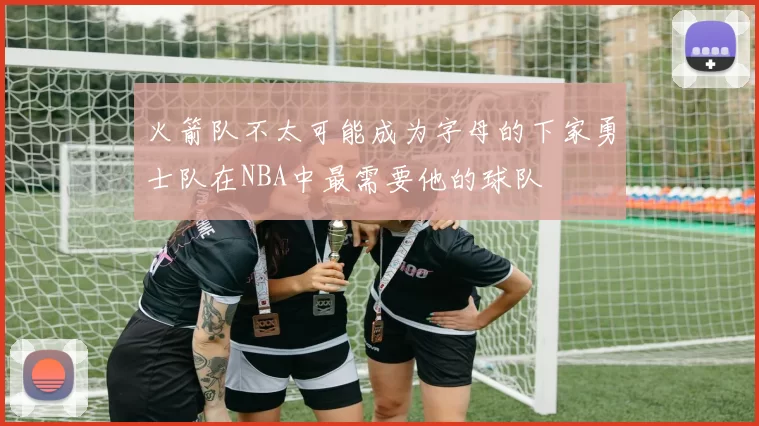 火箭队不太可能成为字母的下家勇士队在NBA中最需要他的球队