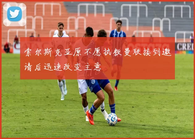 索尔斯克亚原不愿执教曼联接到邀请后迅速改变主意