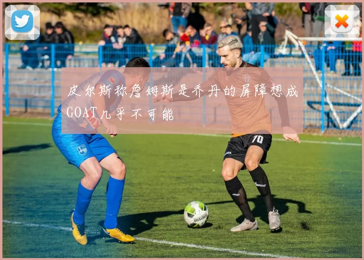 皮尔斯称詹姆斯是乔丹的屏障想成GOAT几乎不可能