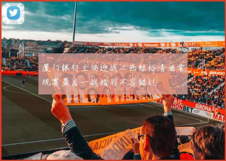 厦门银行主场迎战江西鲸裕清酒常规赛最后一战精彩不容错过
