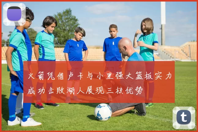 火箭凭借卢卡与小里强大篮板实力成功击败湖人展现三核优势