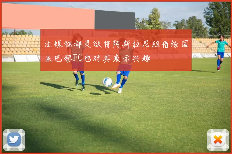 法媒称都灵欲将阿斯拉尼租借给国米巴黎FC也对其表示兴趣