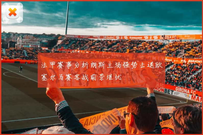 法甲赛事分析朗斯主场强势击退欧塞尔马赛客战前景堪忧