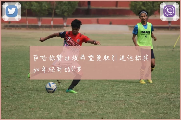 萨哈称赞杜埃希望曼联引进他称其如年轻时的C罗