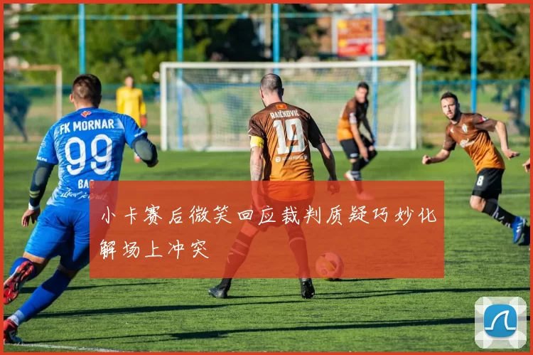 小卡赛后微笑回应裁判质疑巧妙化解场上冲突