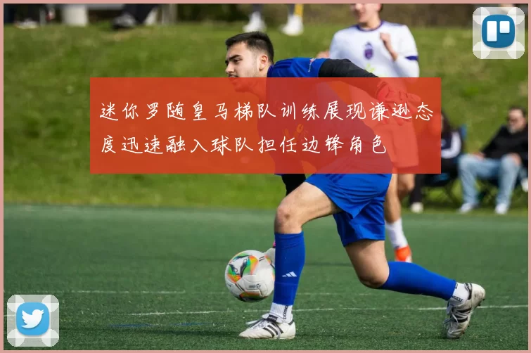 迷你罗随皇马梯队训练展现谦逊态度迅速融入球队担任边锋角色